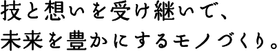技と想いを受け継いで、未来を豊かにするモノづくり。