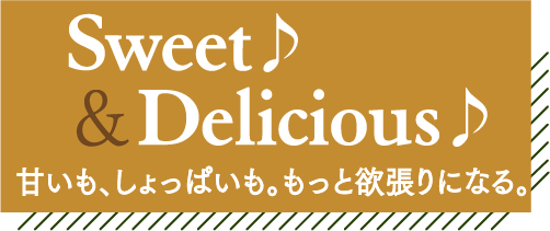 Sweet♪＆Delicious♪ 甘いも、しょっぱいも。もっと欲張りになる。