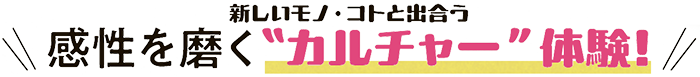 新しいモノ・コトと出会う感性を磨く“カルチャー”体験！