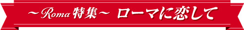 ~Roma特集~ローマに恋して