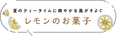 夏のティータイムに爽やかな風がそよぐ レモンのお菓子