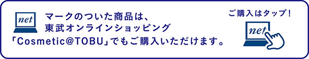 マークのついた商品は、東武オンラインショッピング「Cosmetic＠TOBU」でもご購入いただけます。ご購入はタップ！