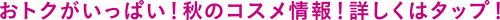 おトクがいっぱい！秋のコスメ情報！詳しくはタップ！
