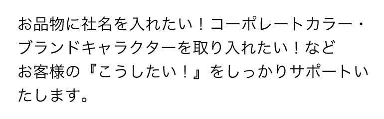 お品物に社名を入れたい！コーポレートカラー・ブランドキャラクターを取り入れたい！などお客様の『こうしたい！』をしっかりサポートいたします。