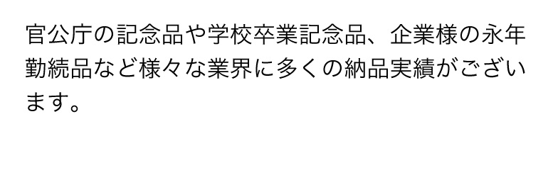 官公庁の記念品や学校卒業記念品、企業様の永年勤続品など様々な業界に多くの納品実績がございます。