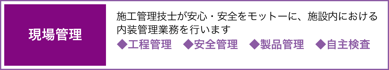 現場管理 施工管理技士が安心・安全をモットーに、施設内における内装管理業務を行います ◆工程管理 ◆安全管理 ◆製品管理 ◆自主検査