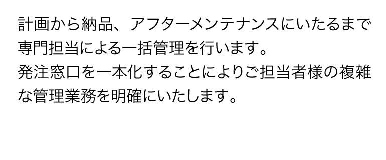 計画から納品、アフターメンテナンスにいたるまで専門担当による一括管理を行います。発注窓口を一本化することによりご担当者様の複雑な管理業務を明確にいたします。