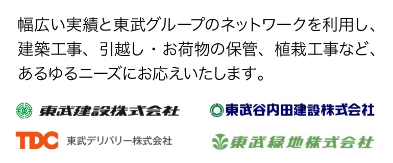 守備範囲の広さと東武グループのネットワークによるサポート幅広い実績と東武グループのネットワークを利用し、建築工事、引越し・お荷物の保管、植栽工事など、あるゆるニーズにお応えいたします。
				東武建設株式会社 東武谷内田建設株式会社 東武デリバリー株式会社 東武緑地株式会社