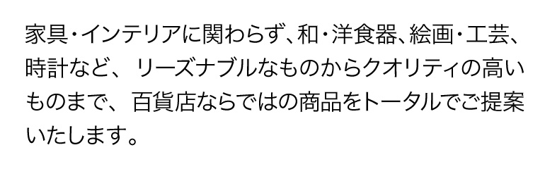 家具・インテリアに関わらず、和・洋食器、絵画・工芸、時計など、リーズナブルなものからクオリティの高いものまで、百貨店ならではの商品をトータルでご提案いたします。