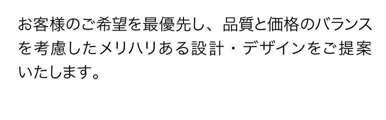 お客様のご希望を最優先し、品質と価格のバランスを考慮したメリハリある設計・デザインをご提案いたします。