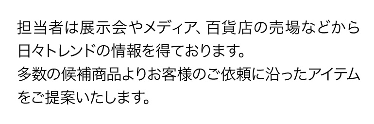 担当者は展示会やメディア、百貨店の売場などから日々トレンドの情報を得ております。多数の候補商品よりお客様のご依頼に沿ったアイテムをご提案いたします。