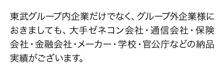 東武グループ内企業だけでなく、グループ外企業様におきましても、大手ゼネコン会社・通信会社・保険会社・金融会社・メーカー・学校・官公庁などの納品実績がございます。