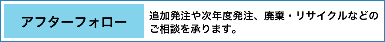 アフターフォロー 追加発注や次年度発注、廃棄・リサイクルなどのご相談を承ります。