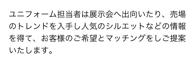 ユニフォーム担当者は展示会へ出向いたり、売場のトレンドを入手し人気のシルエットなどの情報を得て、お客様のご希望とマッチングをしご提案いたします。