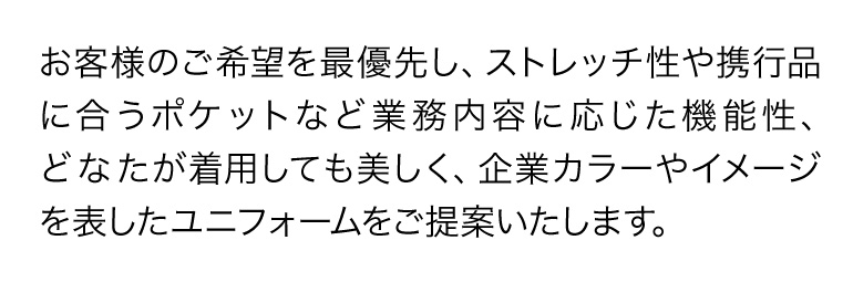 お客様のご希望を最優先し、ストレッチ性や携行品に合うポケットなど業務内容に応じた機能性、どなたが着用しても美しく、企業カラーやイメージを表したユニフォームをご提案いたします。