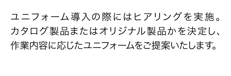 ユニフォーム導入の際にはヒアリングを実施。カタログ製品またはオリジナル製品かを決定し、作業内容に応じたユニフォームをご提案いたします。