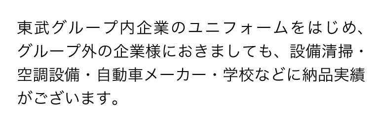 東武グループ内企業のユニフォームをはじめ、グループ外の企業様におきましても、設備清掃・空調設備・自動車メーカー・学校などに納品実績がございます。